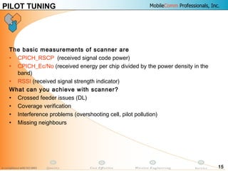 15
The basic measurements of scanner are
• CPICH_RSCP (received signal code power)
• CPICH_Ec/No (received energy per chip divided by the power density in the
band)
• RSSI (received signal strength indicator)
What can you achieve with scanner?
• Crossed feeder issues (DL)
• Coverage verification
• Interference problems (overshooting cell, pilot pollution)
• Missing neighbours
PILOT TUNING
 