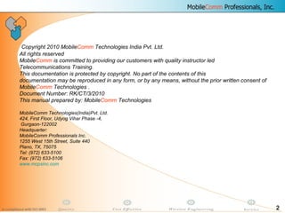 2
Copyright 2010 MobileComm Technologies India Pvt. Ltd.
All rights reserved
MobileComm is committed to providing our customers with quality instructor led
Telecommunications Training.
This documentation is protected by copyright. No part of the contents of this
documentation may be reproduced in any form, or by any means, without the prior written consent of
MobileComm Technologies .
Document Number: RK/CT/3/2010
This manual prepared by: MobileComm Technologies
MobileComm Technologies(India)Pvt. Ltd.
424, First Floor, Udyog Vihar Phase -4,
Gurgaon-122002
Headquarter:
MobileComm Professionals Inc.
1255 West 15th Street, Suite 440
Plano, TX, 75075
Tel: (972) 633-5100
Fax: (972) 633-5106
www.mcpsinc.com
 
