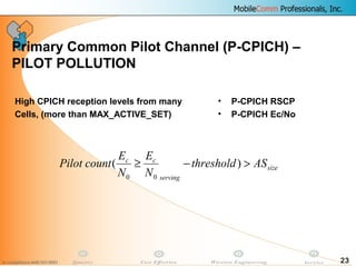 23
Primary Common Pilot Channel (P-CPICH) –
PILOT POLLUTION
• P-CPICH RSCP
• P-CPICH Ec/No
High CPICH reception levels from many
Cells, (more than MAX_ACTIVE_SET)
size
serving
cc
ASthreshold
N
E
N
E
countPilot >−≥ )(
00
 