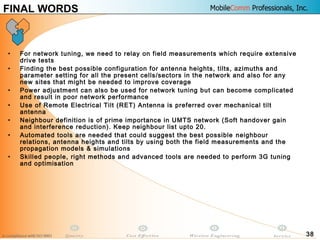 38
FINAL WORDS
• For network tuning, we need to relay on field measurements which require extensive
drive tests
• Finding the best possible configuration for antenna heights, tilts, azimuths and
parameter setting for all the present cells/sectors in the network and also for any
new sites that might be needed to improve coverage
• Power adjustment can also be used for network tuning but can become complicated
and result in poor network performance
• Use of Remote Electrical Tilt (RET) Antenna is preferred over mechanical tilt
antenna
• Neighbour definition is of prime importance in UMTS network (Soft handover gain
and interference reduction). Keep neighbour list upto 20.
• Automated tools are needed that could suggest the best possible neighbour
relations, antenna heights and tilts by using both the field measurements and the
propagation models & simulations
• Skilled people, right methods and advanced tools are needed to perform 3G tuning
and optimisation
 