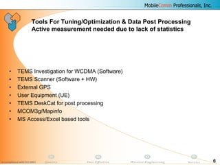 6
• TEMS Investigation for WCDMA (Software)
• TEMS Scanner (Software + HW)
• External GPS
• User Equipment (UE)
• TEMS DeskCat for post processing
• MCOM3g/Mapinfo
• MS Access/Excel based tools
Tools For Tuning/Optimization & Data Post Processing
Active measurement needed due to lack of statistics
 