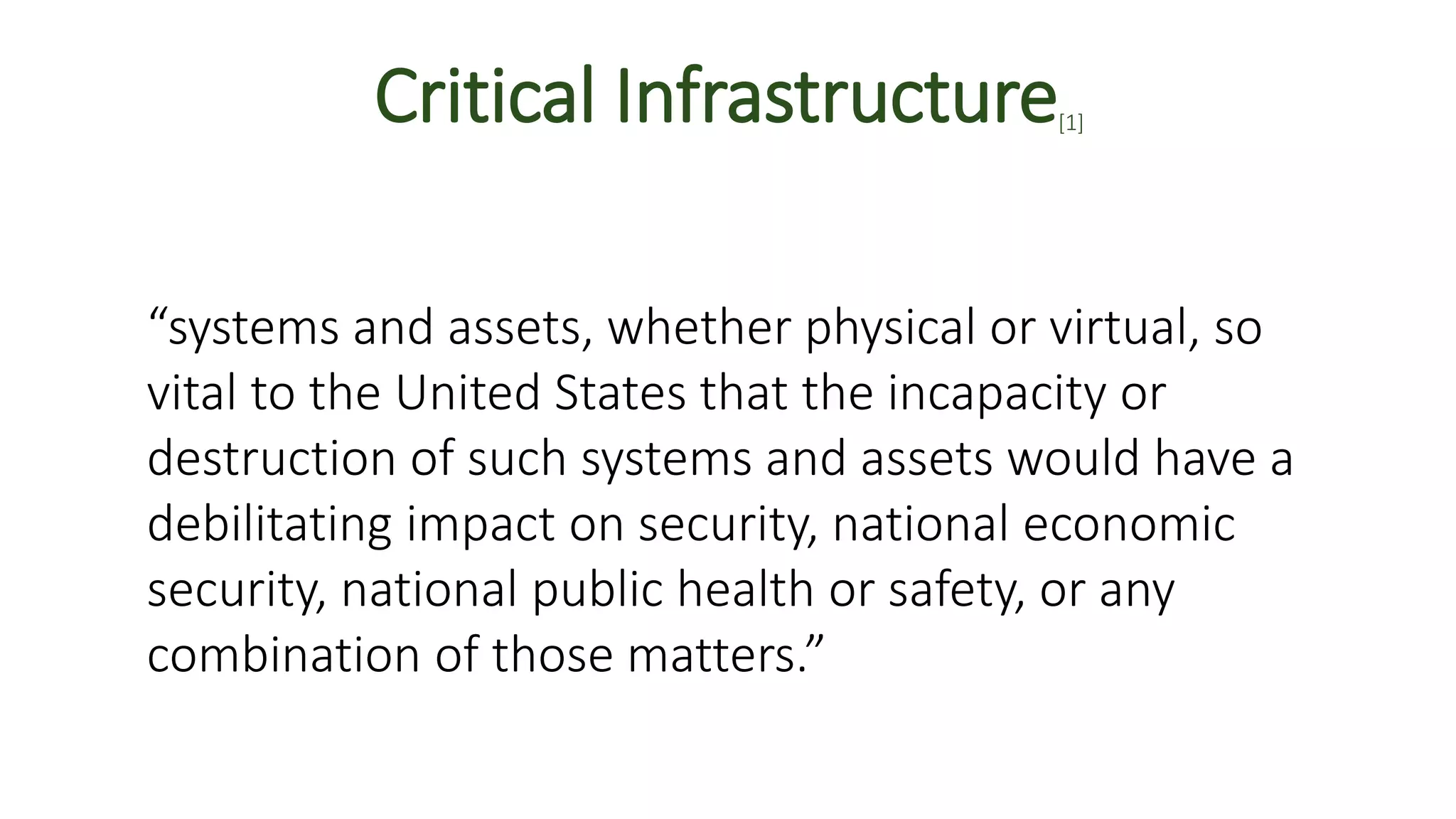 Critical Infrastructure[1]
“systems and assets, whether physical or virtual, so
vital to the United States that the incapacity or
destruction of such systems and assets would have a
debilitating impact on security, national economic
security, national public health or safety, or any
combination of those matters.”
 