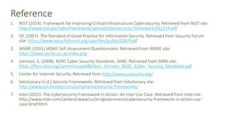 Reference
1. NIST (2014). Framework for Improving Critical Infrastructure Cybersecurity. Retrieved from NIST site:
http://www.nist.gov/cyberframework/upload/cybersecurity-framework-021214.pdf
2. ISF (2007). The Standard of Good Practice for Information Security. Retrieved from Security Forum
site: https://www.securityforum.org/userfiles/public/SOGP.pdf
3. IASME (2015) IASME Self-Assessment Questionnaire. Retrieved from IASME site:
https://www.iasme.co.uk/index.php
4. Johnson, S. (2008). NERC Cyber Security Standards. SANS. Retrieved from SANS site:
https://files.sans.org/summit/scada08/Stan_Johnson_NERC_Cyber_Security_Standards.pdf
5. Center for Internet Security. Retrieved from http://www.cisecurity.org/.
6. Solutionary (n.d.) Security Frameworks. Retrieved from Solutionary site:
http://www.solutionary.com/compliance/security-frameworks/
7. Intel (2015). The Cybersecurity Framework in Action: An Intel Use Case. Retrieved from Intel site:
http://www.intel.com/content/www/us/en/government/cybersecurity-framework-in-action-use-
case-brief.html
 