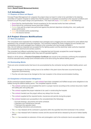 AR50383 Assignment 
Name: (Sameh Kandil Mohammed Ibrahim) 
1.0 Introduction 
1.1 Purpose of Close out Report 
Concept Project Management Ltd. prepares the project close out report in order to be submitted to the steering 
committee of Copham Hospital to satisfy them that the project is completed successfully to the required conditions and 
functions as per the project design and specifications. This report will ensure, evaluate and identify the followings; 
• Ensure that the client/authorities’ formal acceptance for the executed works has been achieved. 
• Ensure that all the contractual issues have been fulfilled. 
• Evaluate how well the project was performed against the planned objectives including time, cost, quality and 
scope performance. 
• Identify the remedial works (outstanding). 
• Identify the lessons learned. 
2.0 Project Closure Notifications 
2.1 Work Acceptance 
The consultants have inspected the completed work packages and a snagging list was produced for some defects that 
appeared to the consultant during the inspection. The contractor finalized the entire snagging list and handed over 
successfully all the work packages free of defects to the consultant who has formally accepted it. 
Also, the civil defence inspected and accepted the fire fighting system and the electricity/ water authority inspected 
and accepted the electrical and sanitary systems. 
The consultant and different authorities have run integrated test and formally accepted the overall integrated 
performance of all hospital systems when they were all operated together. 
Based on all the above, a Practical Completion Certificate was issued to the contractor confirming the acceptance 
of all the executed works except some remedial works to be done during the defects liability period. 
2.2 Outstanding Works 
There are some remedial works that have to be accomplished by the contractor during the defect liability period, such 
as; 
• Some damages to the floor coating have to be rectified in the plant rooms that were occurred during the 
equipment commissioning. 
• Five fan coil units have to be changed at the main reception in the clinical accommodation building. 
2.3 Completion of Contractual Obligations 
All the contractual aspects between client and contractor have been completed and fulfilled except some obligations to be 
fulfilled during the defects liability period. The completed aspects include; 
• The contractor carried out and completed the work in a proper manner according to the contract document, health 
and safety plan and quality plan. 
• The contractor supplied the proper materials to be used in constructing the hospital. 
• The contractor handed over the project without any delays from his side. 
• The contractor supplied all the required bonds, insurances and permits during the project. 
• The contractor handed over successfully to the consultant/client the followings; 
ü As built drawings, documents and works schedule. 
ü Operation and maintenance manuals. 
ü Training to the operation team. 
ü Operating instructions and procedures. 
• The client has released all the contractor’s payments within the specified time limit mentioned in the contract. 
• The client has released half of retention monies and the second half will be released by the end of defect liability 
period. 
• The client has awarded an extension of time and prolongation cost to the contractor due to excusable delays. 
Page 3 of 7 
 