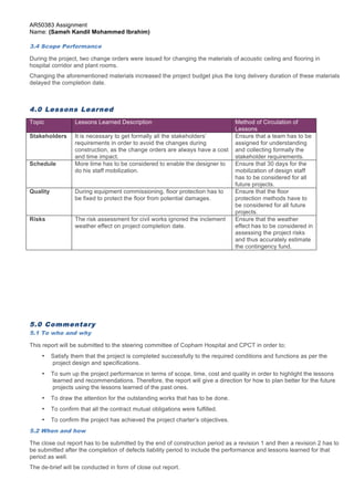 AR50383 Assignment 
Name: (Sameh Kandil Mohammed Ibrahim) 
3.4 Scope Performance 
During the project, two change orders were issued for changing the materials of acoustic ceiling and flooring in 
hospital corridor and plant rooms. 
Changing the aforementioned materials increased the project budget plus the long delivery duration of these materials 
delayed the completion date. 
Topic Lessons Learned Description Method of Circulation of 
Stakeholders It is necessary to get formally all the stakeholders’ 
requirements in order to avoid the changes during 
construction, as the change orders are always have a cost 
and time impact. 
Schedule More time has to be considered to enable the designer to 
Quality During equipment commissioning, floor protection has to 
be fixed to protect the floor from potential damages. 
Risks The risk assessment for civil works ignored the inclement 
weather effect on project completion date. 
Page 6 of 7 
4.0 Lessons Learned 
Lessons 
Ensure that a team has to be 
assigned for understanding 
and collecting formally the 
stakeholder requirements. 
do his staff mobilization. 
Ensure that 30 days for the 
mobilization of design staff 
has to be considered for all 
future projects. 
Ensure that the floor 
protection methods have to 
be considered for all future 
projects. 
Ensure that the weather 
effect has to be considered in 
assessing the project risks 
and thus accurately estimate 
the contingency fund. 
5.0 Commentary 
5.1 To who and why 
This report will be submitted to the steering committee of Copham Hospital and CPCT in order to; 
• Satisfy them that the project is completed successfully to the required conditions and functions as per the 
project design and specifications. 
• To sum up the project performance in terms of scope, time, cost and quality in order to highlight the lessons 
learned and recommendations. Therefore, the report will give a direction for how to plan better for the future 
projects using the lessons learned of the past ones. 
• To draw the attention for the outstanding works that has to be done. 
• To confirm that all the contract mutual obligations were fulfilled. 
• To confirm the project has achieved the project charter’s objectives. 
5.2 When and how 
The close out report has to be submitted by the end of construction period as a revision 1 and then a revision 2 has to 
be submitted after the completion of defects liability period to include the performance and lessons learned for that 
period as well. 
The de-brief will be conducted in form of close out report. 
 