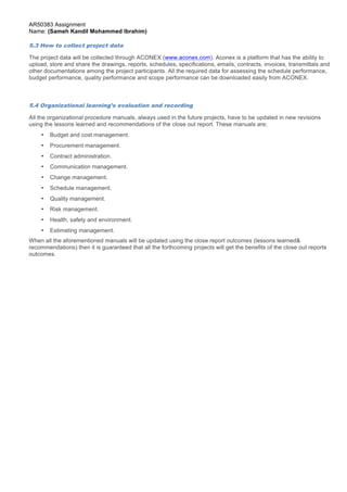 AR50383 Assignment 
Name: (Sameh Kandil Mohammed Ibrahim) 
5.3 How to collect project data 
The project data will be collected through ACONEX (www.aconex.com). Aconex is a platform that has the ability to 
upload, store and share the drawings, reports, schedules, specifications, emails, contracts, invoices, transmittals and 
other documentations among the project participants. All the required data for assessing the schedule performance, 
budget performance, quality performance and scope performance can be downloaded easily from ACONEX. 
5.4 Organizational learning’s evaluation and recording 
All the organizational procedure manuals, always used in the future projects, have to be updated in new revisions 
using the lessons learned and recommendations of the close out report. These manuals are; 
Page 7 of 7 
• Budget and cost management. 
• Procurement management. 
• Contract administration. 
• Communication management. 
• Change management. 
• Schedule management. 
• Quality management. 
• Risk management. 
• Health, safety and environment. 
• Estimating management. 
When all the aforementioned manuals will be updated using the close report outcomes (lessons learned& 
recommendations) then it is guaranteed that all the forthcoming projects will get the benefits of the close out reports 
outcomes. 
