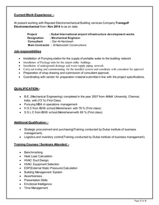Page 3 of 4
Current Work Experience: -
At present working with Reputed Electromechanical Building services Company Transgulf
Electromechanical from- Nov 2014 to as on date.
Project : Dubai International airport infrastructure development works
Designation : Mechanical Engineer
Consultant : Dar-Al-Handasah
Main Contractor : Al Naboodah Constructions
Job responsibilities
 Installation of Pumping station for the supply of portable water to the building network
 Installation of Package units for the airport utility buildings.
 Installation of underground drainage and water supply piping network
 Carry out testing and commissioning for the installed system and coordinate with consultant for approval
 Preparation of shop drawing and submission of consultant approval.
 Coordinating with vendor for preparation material submittal in line with the project specifications.
QUALIFICATION:-
 B.E. (Mechanical Engineering) completed in the year 2007 from ANNA University, Chennai,
India, with (72 %) First Class.
 Pursuing MBA in operations management
 H S C from IBHS school,Melvisharam with 78 % (First class)
 S S L C from IBHS school,Melvisharamwith 69 % (First class)
Additional Qualification: -
 Strategic procurement and purchasing(Training conducted by Dubai institute of business
management).
 Logistics and inventory control(Training conducted by Dubai institute of business management).
Training Courses / Seminars Attended: -
 Benchmarking
 Heat Load Calculation
 HVAC Duct Design
 HVAC Equipment Selection
 ESP(External Static Pressure) Calculation
 Building Management System
 Assertiveness
 Presentation Skills
 Emotional Intelligence
 Time Management
 