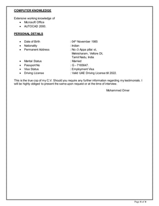 Page 4 of 4
COMPUTER KNOWLEDGE
Extensive working knowledge of
 Microsoft Office
 AUTOCAD 2000.
PERSONAL DETAILS
 Date of Birth : 04th
November 1985
 Nationality : Indian
 Permanent Address : No:-3 Appa pillai st,
Melvisharam, Vellore Dt,
Tamil Nadu, India
 Marital Status : Married
 Passport No : G - 7165647.
 Visa Status : Employment Visa
 Driving License : Valid UAE Driving License till 2022.
This is the true cop of my C.V. Should you require any further information regarding my testimonials. I
will be highly obliged to present the same upon request or at the time of interview.
Mohammed Omer
 