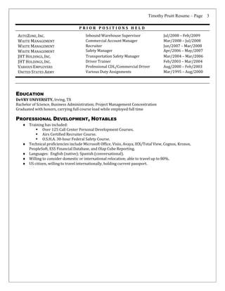Timothy Pruitt Resume – Page 3
P R I O R P O S I T I O N S H E L D
AUTOZONE, INC. Inbound Warehouse Supervisor Jul/2008 – Feb/2009
WASTE MANAGEMENT Commercial Account Manager Mar/2008 – Jul/2008
WASTE MANAGEMENT
WASTE MANAGEMENT
Recruiter
Safety Manager
Jun/2007 – Mar/2008
Apr/2006 – May/2007
JHT HOLDINGS, INC. Transportation Safety Manager Mar/2004 – Mar/2006
JHT HOLDINGS, INC. Driver Trainer Feb/2003 – Mar/2004
VARIOUS EMPLOYERS Professional CDL/Commercial Driver Aug/2000 – Feb/2003
UNITED STATES ARMY Various Duty Assignments Mar/1995 – Aug/2000
EDUCATION
DeVRY UNIVERSITY, Irving, TX
Bachelor of Science, Business Administration; Project Management Concentration
Graduated with honors, carrying full course load while employed full time
PROFESSIONAL DEVELOPMENT, NOTABLES
 Training has included:
 Over 125 Call Center Personal Development Courses.
 Airs Certified Recruiter Course.
 O.S.H.A. 30-hour Federal Safety Course.
 Technical proficiencies include Microsoft Office, Visio, Avaya, IEX/Total View, Cognos, Kronos,
PeopleSoft, ESS Financial Database, and Olap Cube Reporting.
 Languages: English (native); Spanish (conversational).
 Willing to consider domestic or international relocation; able to travel up to 80%.
 US citizen, willing to travel internationally, holding current passport.
 