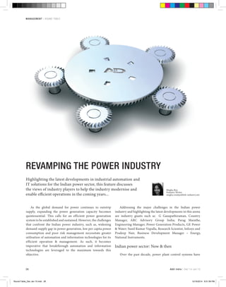 28
management | round-table
ReVAMping the power industry
Highlighting the latest developments in industrial automation and
IT solutions for the Indian power sector, this feature discusses
the views of industry players to help the industry modernise and
enable efficient operations in the coming years...
As the global demand for power continues to outstrip
supply, expanding the power generation capacity becomes
quintessential. This calls for an efficient power generation
system to be established and sustained. However, the challenges
that confront the Indian power industry, such as, widening
demand-supply gap in power generation, low per capita power
consumption and poor risk management necessitate greater
utilisation of automation and information technologies for its
efficient operation & management. As such, it becomes
imperative that breakthrough automation and information
technologies are leveraged to the maximum towards this
objective.
Addressing the major challenges in the Indian power
industry and highlighting the latest developments in this arena
are industry giants such as G Ganapathiraman, Country
Manager, ARC Advisory Group India; Parag Marathe,
Engineering Manager, Power Generation Products, GE Power
& Water; Sunil Kumar Vupalla, Research Scientist, Infosys and
Pradeep Nair, Business Development Manager – Energy,
National Instruments.
Indian power sector: Now & then
Over the past decade, power plant control systems have
Megha Roy
Features Writer
megha.roy@publish-industry.net
A&D India | Dec’14-Jan’15
Round-Table_Dec Jan 15.indd 28 12/16/2014 8:51:59 PM
 