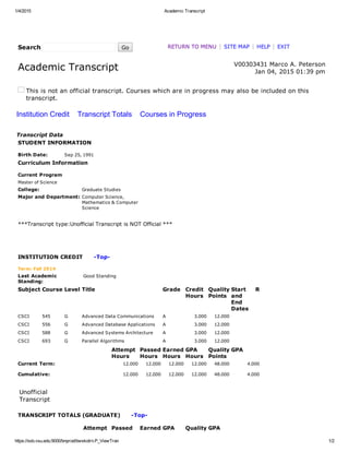 1/4/2015 Academic Transcript
https://ssb.vsu.edu:9000/bnprod/bwskotrn.P_ViewTran 1/2
Search    Go RETURN TO MENU | SITE MAP | HELP | EXIT
Academic Transcript   V00303431 Marco A. Peterson
Jan 04, 2015 01:39 pm
This is not an official transcript. Courses which are in progress may also be included on this
transcript.
Institution Credit    Transcript Totals    Courses in Progress
Transcript Data
STUDENT INFORMATION
Birth Date: Sep 25, 1991
Curriculum Information
Current Program
Master of Science
College: Graduate Studies
Major and Department: Computer Science,
Mathematics & Computer
Science
 
***Transcript type:Unofficial Transcript is NOT Official ***
 
 
 
INSTITUTION CREDIT      ­Top­
Term: Fall 2014
Last Academic
Standing:
Good Standing
Subject Course Level Title Grade Credit
Hours
Quality
Points
Start
and
End
Dates
R
CSCI 545 G Advanced Data Communications A 3.000 12.000      
CSCI 556 G Advanced Database Applications A 3.000 12.000      
CSCI 588 G Advanced Systems Architecture A 3.000 12.000      
CSCI 693 G Parallel Algorithms A 3.000 12.000      
  Attempt
Hours
Passed
Hours
Earned
Hours
GPA
Hours
Quality
Points
GPA
Current Term: 12.000 12.000 12.000 12.000 48.000 4.000
Cumulative: 12.000 12.000 12.000 12.000 48.000 4.000
 
Unofficial
Transcript
TRANSCRIPT TOTALS (GRADUATE)      ­Top­
  Attempt Passed Earned GPA Quality GPA
 