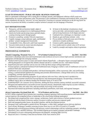 Rick Dehlinger
Northern California, USA – Sacramento Area 503.753.3457
Twitter: @rickd4real | LinkedIn rick@rickdehlinger.com
LEAD TECHNOLOGIST / PUBLIC SPEAKER / BUSINESS VISIONARY
Rick is a passionate technologist with a strong drive to design, present, and implement solutions which create new
opportunities for revenue and business value. He possesses a rare combination of business and technical skills, using both
while relentlessly driving for “win-win” in every interaction. Focusing on customer satisfaction as the driving factor for
success, he posesses the ability to translate complex technical concepts into the language of business.
KEY DIFFERENTIATORS
 Persuasive, self driven business leader, adept at
applying diverse perspectives to challenging problems
 Intuitively builds and develops teams and individuals,
creating winning results through people
 At home in the desktop virtualization, cloud
service provider, and automation spaces, selling to
and servicing businesses of all shapes and sizes
 Unafraid of new challenges or a hard day’s work
 Extensive consulting / product lifecycle experience.  Hands-on, get-stuff-done attitude / style.
 Capably manages using traditional, agile, and blended
product / project management frameworks
 Proven ability to find and create out-of-the-box
solutions to complex problems
 Considerable Citrix, Microsoft, and Cloud experience  Extensive public speaking experience
 Versed in both onsite & remote team development  Uses modern tech to unlock value in IT services
 Trained in modern selling techniques  Leads by example and inspires others to greatness
PROFESSIONAL EXPERIENCE
Atlantis Computing, Mountain View, CA VP of Global Technical Services Jan 2015 – Feb 2016
Recruited to rebuild pre-sales team and transform post-sales technical services to ensure high customer satisfaction and
appropriate sell-through into emerging markets
 Worked with Executive peers to create and launch Atlantis HyperScale – a disruptive hyper-converged appliance
offering designed to re-invigorate the Atlantis channel and drive a scalable run-rate / mid-market business
 HyperScale post-sales customer service was one of the top three unique selling propositions
 Formed and led a centralized Technical Field Enablement team, bringing to market a suite of enablement services for
technical field sales and partners
 Enablement services included multi-product, role based learning paths; online courseware, labs, and certification
testing; a centralized IaaS platform for learning and customer demonstrations; a Design Desk service for creating
compelling, customer specific proposals
 Established focused onboarding programs for pre and post sales new hires, reducing time to productivity
 Implemented a customer satisfaction focused delivery and measurement program, incorporating a continuous
feedback loop to drive an industry-leading Net Promoter Score of 74 out of 100
 Established KPI’s for customer service functions, shifting the focus towards creating satisfied, successful customers
 Designed and implemented a successful account elevation process, dramatically improving key account visibility,
contributing to many new sales wins, and successfully recovering at-risk accounts
 Recruited and trained top performers including individual contributors, team leads, and regional managers
nGenx Corporation, Overland Park, KS VP of Products and Services Jun 2010 – Dec 2014
In 2012, nGenx acquired Claros Systems (my consulting company) gaining a full consulting practice and multi-tenant
system expertise; this propelled nGenx to leadership in the cloud hosted desktop marketplace
 Developed and evangelized the vision, strategy, architecture, build, and evolution of nGenx products/services
 Interfaced with the board of directors and key investors to define and execute corporate goals
 Built and managed product teams, the product pipeline, and the development process
 Designed, built, and brought to market nFinity Workspace, a white label, managed service delivery platform
 Grew nFinity Workspace monthly recurring revenue from zero to over 50% of overall in 12 months
 Managed and evolved business/technical and advisory council relationships with key technology partners, including
Microsoft, Citrix, and RES Software. This included aligning go-to-market strategies and product roadmaps
 Participated in investor relationship and business development, including M&A activity
 Received Citrix’s Visionary Cloud Service Partner of the Year award in 2014
 