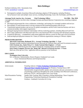 Rick Dehlinger
Northern California, USA - Sacramento Area 503.753.3457
Twitter: @rickd4real | LinkedIn rick@rickdehlinger.com
 Participated in multiple closed-door Microsoft technology adoption (TAP) programs, including Windows
Server/System Center and multiple Azure services, including RemoteApp, Azure AD, StorSimple, and Office 365
visionapp North America, Inc., Germany Chief Technology Officer Feb 2006 – May 2010
visionapp North America was born when visionapp Germany purchased iQurious Corporation (my consulting company)
in 2008
 Developed and promoted the vision, architecture, technology, and strategy for visionapp's products and services
 Ran multiple US and German teams evolving commercial and cloud-based products and services
 Transformed regional products and services for global consumption, and the North Amercian business unit into a
commercial product sales/support organization
 Managed ongoing business/technical relationships with key technology partners, including Microsoft and Citrix
 Drove deep collaboration with Microsoft and Citrix to develop/launch SPLA licensing and CSP partner programs
 Created the iQSystem – a standardized, multi-tenant application delivery system for State and Local Government
 Sold and deployed iQSystem instances for 3 State of California organizations running on VMware vSphere
PRIOR WORK HISTORY
Microsoft Corporation, Redmond, WA - Account Technology Specialist 1 - Year
Managed strategic technical relationship between Microsoft & California State and Local Government accounts
Citrix Systems, Inc., Santa Clara, CA - Senior Systems/Sales Engineer – 6 Years
Pioneered as a field-facing pre-sales engineer during the evangelical phase of market adoption
First Choice Computer Services, Inc., Bend, OR - Director of Network Services – 5 Years
Built one of the top two Citrix / application delivery practices in the Northwest
EDUCATION
Washington State University
B.A. in Business Administration, Honors Program. Graduated Cum Laude.
Focus: International Business and Entrepreneurship
ADDITIONAL INFORMATION
Achievements Founding inductee of Citrix Technology Professional Program
Microsoft Most Valuable Professional for Windows Terminal Server 2007
Internationally recognized public speaker and community advocate: presented at a variety
of technology conferences throughout the world, including Citrix/Microsoft conferences,
BriForum, E2EVC, and Norwegian Citrix Users Group
Sales/Presentation Training Sandler Sales Training, DSG Consultative Selling Methodology, Neuro Linguistic
Programming, Professional Speaking & Presentation Coaching
Leadership Graduate - Landmark Curriculum for Living
 