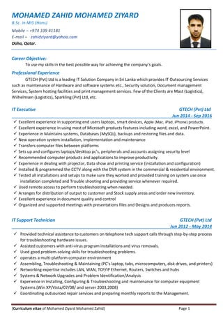[Curriculum vitae of Mohamed Ziyard Mohamed Zahid] Page 1
MOHAMED ZAHID MOHAMED ZIYARD
B.Sc. in MIS (Hons)
Mobile – +974 339 41181
E-mail – zahidziyard@yahoo.com
Doha, Qatar.
Career Objective:
To use my skills in the best possible way for achieving the company’s goals.
Professional Experience
GTECH (Pvt) Ltd is a leading IT Solution Company in Sri Lanka which provides IT Outsourcing Services
such as maintenance of Hardware and software systems etc., Security solution, Document management
Services, System hosting facilities and print management services. Few of the Clients are Mast (Logistics),
Wilhelmsen (Logistics), Sparkling (Pvt) Ltd, etc.
IT Executive GTECH (Pvt) Ltd
Jun 2014 - Sep 2016
 Excellent experience in supporting end users laptops, smart devices, Apple (Mac, iPad, iPhone) products.
 Excellent experience in using most of Microsoft products features including word, excel, and PowerPoint.
 Experience in Maintains systems, Databases (MySQL), backups and restoring files and data.
 New operation system installation, implementation and maintenance
 Transfers computer files between platforms
 Sets up and configures laptops/desktop pc’s, peripherals and accounts assigning security level
 Recommended computer products and applications to improve productivity.
 Experience in dealing with projector, Data show and printing service (installation and configuration)
 Installed & programmed the CCTV along with the DVR system in the commercial & residential environment.
 Tested all installations and setups to make sure they worked and provided training on system use once
installation completed and Trouble shooting and providing service whenever required.
 Used remote access to perform troubleshooting when needed.
 Arranges for distribution of output to customer and Stock supply areas and order new inventory.
 Excellent experience in document quality and control
 Organized and supported meetings with presentations files and Designs and produces reports.
IT Support Technician GTECH (Pvt) Ltd
Jun 2012 - May 2014
 Provided technical assistance to customers on telephone tech support calls through step-by-step process
for troubleshooting hardware issues.
 Assisted customers with anti-virus program installations and virus removals.
 Used good problem-solving skills for troubleshooting problems.
 operates a multi-platform computer environment
 Assembling, Troubleshooting & Maintaining (PC’s laptop, tabs, microcomputers, disk drives, and printers)
 Networking expertise includes LAN, WAN, TCP/IP Ethernet, Routers, Switches and hubs
 Systems & Network Upgrades and Problem Identification/Analysis
 Experience in Installing, Configuring & Troubleshooting and maintenance for computer equipment
Systems.(Win XP/Vista/07/08/ and server 2003,2008)
 Coordinating outsourced repair services and preparing monthly reports to the Management.
 