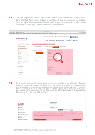 12 
© 2014 PERÚ OFFICE S.A . Todos los derechos reservados. 
12. 
13. 
Una vez cargado tu archivo, haz clic en “Pedido” para detallar las características 
de tu solicitud. Aquí podrás indicar la cantidad, el tipo de impresión, los detalles 
de tu trabajo ó alguna observación adicional. Luego de colocar dicha información 
obtendrás el costo de tu pedido, el cual NO incluye I.G.V. 
En la parte final de la misma página, deberás decidir entre el botón “Guardar 
diseño y continuar”, que te permitirá dar una pausa a tu pedido y retomarlo en 
otro momento, ó el botón de “Ingresar mi orden” para continuar con tu proceso 
de compra. Para cualquiera de las dos opciones deberás previamente aceptar los 
Términos y Condiciones de EasyPrint. 
 