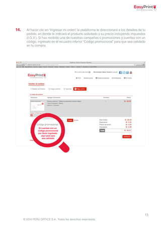 14. Al hacer clic en “Ingresar mi orden”, la plataforma te direccionará a los detalles de tu 
pedido, en donde te indicará el producto solicitado y su precio incluyendo impuestos 
(I.G.V.). Si has recibido una de nuestras campañas ó promociones y cuentas con un 
código, ingrésalo en el recuadro inferior “Código promocional” para que sea validado 
en tu compra. 
13 
© 2014 PERÚ OFFICE S.A . Todos los derechos reservados. 
 