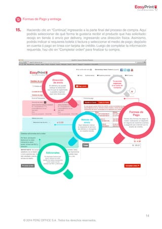 15. Haciendo clic en “Continúe”, ingresarás a la parte final del proceso de compra. Aquí 
podrás seleccionar de qué forma te gustaría recibir el producto que has solicitado: 
recojo en tienda ó envío por delivery, ingresando una dirección física. Asimismo, 
podrás indicar si requieres boleta ó factura y seleccionar el medio de pago: depósito 
en cuenta ó pago en línea con tarjeta de crédito. Luego de completar la información 
requerida, haz clic en “Completar orden” para finalizar tu compra. 
14 
s/.0.00 
Adicionales 
© 2014 PERÚ OFFICE S.A . Todos los derechos reservados. 
Te permite 
regresar 
a la cesta de 
compras. 
Formas de 
Pago 
Formas de Pago y entrega 
 
