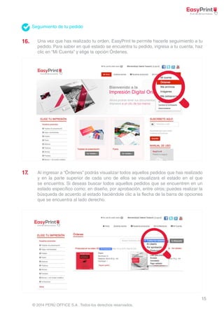 15 
Seguimiento de tu pedido 
© 2014 PERÚ OFFICE S.A . Todos los derechos reservados. 
16. 
17. 
Una vez que has realizado tu orden, EasyPrint te permite hacerle seguimiento a tu 
pedido. Para saber en qué estado se encuentra tu pedido, ingresa a tu cuenta, haz 
clic en “Mi Cuenta” y elige la opción Órdenes. 
Al ingresar a “Órdenes” podrás visualizar todos aquellos pedidos que has realizado 
y en la parte superior de cada uno de ellos se visualizará el estado en el que 
se encuentra. Si deseas buscar todos aquellos pedidos que se encuentren en un 
estado específico como: en diseño, por aprobación, entre otros; puedes realizar la 
búsqueda de acuerdo al estado haciéndole clic a la flecha de la barra de opciones 
que se encuentra al lado derecho. 
 