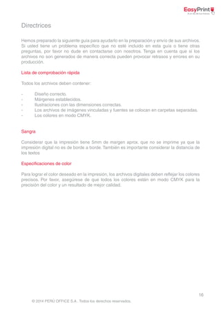 Hemos preparado la siguiente guía para ayudarlo en la preparación y envío de sus archivos. 
Si usted tiene un problema específico que no esté incluido en esta guía o tiene otras 
preguntas, por favor no dude en contactarse con nosotros. Tenga en cuenta que si los 
archivos no son generados de manera correcta pueden provocar retrasos y errores en su 
producción. 
Considerar que la impresión tiene 5mm de margen aprox. que no se imprime ya que la 
impresión digital no es de borde a borde. También es importante considerar la distancia de 
los textos 
Para lograr el color deseado en la impresión, los archivos digitales deben reflejar los colores 
precisos. Por favor, asegúrese de que todos los colores están en modo CMYK para la 
precisión del color y un resultado de mejor calidad. 
16 
Directrices 
Lista de comprobación rápida 
Todos los archivos deben contener: 
- Diseño correcto. 
- Márgenes establecidos. 
- Ilustraciones con las dimensiones correctas. 
- Los archivos de imágenes vinculadas y fuentes se colocan en carpetas separadas. 
- Los colores en modo CMYK. 
Sangra 
Especificaciones de color 
© 2014 PERÚ OFFICE S.A . Todos los derechos reservados. 
 