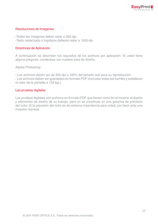 A continuación se describen los requisitos de los archivos por aplicación. Si usted tiene 
alguna pregunta, contáctese con nuestra área de diseño. 
- Los archivos deben ser de 300 dpi a 100% del tamaño real para su reproducción 
- Los archivos deben ser guardados en formato PDF (incrustar todas las fuentes y establecer 
el valor de la pantalla a 133 lpp.) 
Las pruebas digitales son archivos en formato PDF que tienen como fin el mostrar el diseño 
y elementos de diseño de su trabajo, pero no se constituye en una garantía de precisión 
del color. Si la precisión del color es de extrema importancia para usted, por favor pida una 
muestra impresa. 
17 
Resoluciones de Imágenes 
-Todas las imágenes deben estar a 300 dpi. 
-Texto rasterizado o logotipos deberán estar a 1200 dpi 
Directrices de Aplicación 
Adobe Photoshop 
Las pruebas digitales 
© 2014 PERÚ OFFICE S.A . Todos los derechos reservados. 
 