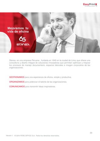 Stansa, es una empresa Peruana , fundada en 1949 en la ciudad de Lima; que ofrece una 
consultoría y diseño integral de soluciones innovadoras que permitan optimizar y mejorar 
los procesos de manejo documentario, espacios laborales e imagen corporativa de las 
organizaciones. 
20 
GESTIONAMOS para una experiencia de oficina, simple y productiva. 
ORGANIZAMOS para potenciar el talento de las organizaciones. 
COMUNICAMOS para transmitir ideas inspiradoras. 
© 2014 PERÚ OFFICE S.A . Todos los derechos reservados. 
Versión 1 
