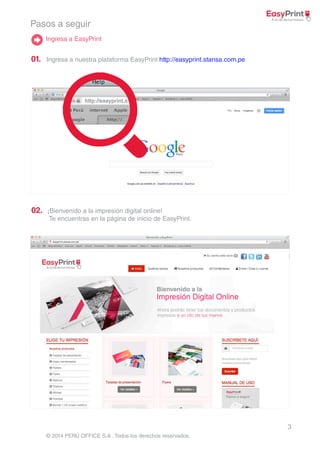 3 
Pasos a seguir 
Ingresa a EasyPrint 
http://easyprint.s 
© 2014 PERÚ OFFICE S.A . Todos los derechos reservados. 
01. 
02. 
Ingresa a nuestra plataforma EasyPrint http://easyprint.stansa.com.pe 
¡Bienvenido a la impresión digital online! 
Te encuentras en la página de inicio de EasyPrint. 
 