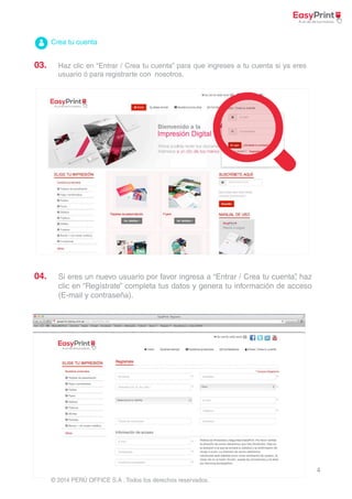 4 
Crea tu cuenta 
© 2014 PERÚ OFFICE S.A . Todos los derechos reservados. 
03. 
04. 
Haz clic en “Entrar / Crea tu cuenta” para que ingreses a tu cuenta si ya eres 
usuario ó para registrarte con nosotros. 
Si eres un nuevo usuario por favor ingresa a “Entrar / Crea tu cuenta”, haz 
clic en “Regístrate” completa tus datos y genera tu información de acceso 
(E-mail y contraseña). 
 