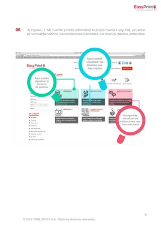 06. Al ingresar a “Mi Cuenta”, podrás administrar tu propia cuenta EasyPrint, visualizar 
tu historial de pedidos, tus cotizaciones solicitadas, tus diseños creados, entre otros. 
6 
© 2014 PERÚ OFFICE S.A . Todos los derechos reservados. 
 