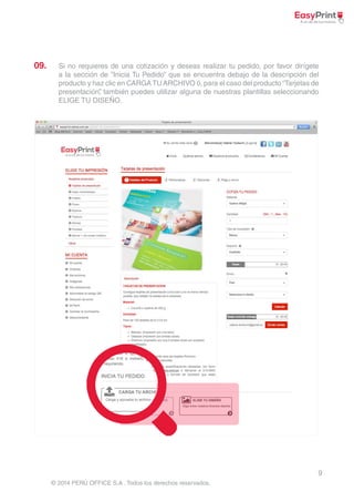 09. Si no requieres de una cotización y deseas realizar tu pedido, por favor dirígete 
a la sección de ”Inicia Tu Pedido” que se encuentra debajo de la descripción del 
producto y haz clic en CARGA TU ARCHIVO ó, para el caso del producto “Tarjetas de 
presentación”, también puedes utilizar alguna de nuestras plantillas seleccionando 
ELIGE TU DISEÑO. 
9 
© 2014 PERÚ OFFICE S.A . Todos los derechos reservados. 
 