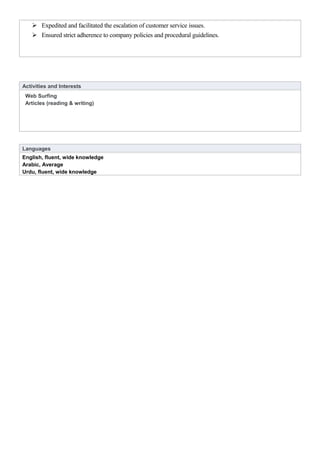  Expedited and facilitated the escalation of customer service issues.
 Ensured strict adherence to company policies and procedural guidelines.
Activities and Interests
Web Surfing
Articles (reading & writing)
Languages
English, fluent, wide knowledge
Arabic, Average
Urdu, fluent, wide knowledge
 