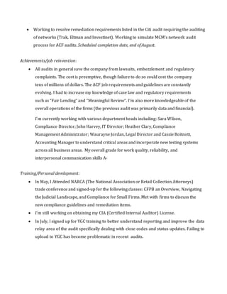  Working to resolve remediation requirements listed in the Citi audit requiring the auditing
of networks (Trak, Eltman and Investinet). Working to simulate MCM’s network audit
process for ACF audits. Scheduled completion date, end of August.
Achievements/job reinvention:
 All audits in general save the company from lawsuits, embezzlement and regulatory
complaints. The cost is preemptive, though failure to do so could cost the company
tens ofmillions of dollars. The ACF job requirements and guidelines are constantly
evolving. I had to increase my knowledge of case law and regulatory requirements
such as “Fair Lending” and “Meaningful Review”. I’m also more knowledgeable of the
overall operations of the firms (the previous audit was primarily data and financial).
I’m currently working with various department heads including: Sara Wilson,
Compliance Director; John Harvey, IT Director; Heather Clary, Compliance
Management Administrator; Waurayne Jordan, Legal Director and Cassie Boitnott,
Accounting Manager to understand critical areas and incorporate new testing systems
across all business areas. My overall grade for work quality, reliability, and
interpersonal communication skills A‐
Training/Personal development:
 In May, I Attended NARCA (The National Association or Retail Collection Attorneys)
trade conference and signed‐up for the following classes: CFPB an Overview, Navigating
theJudicial Landscape, and Compliance for Small Firms. Met with firms to discuss the
new compliance guidelines and remediation items.
 I’m still working on obtaining my CIA (Certified Internal Auditor) License.
 In July, I signed up for YGC training to better understand reporting and improve the data
relay area of the audit specifically dealing with close codes and status updates. Failing to
upload to YGC has become problematic in recent audits.
 