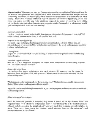 Opportunities: Where can you improve/become stronger/be more effective? What could you do
to perform your job duties and assigned tasks more efficiently? What initiative will you take in
developing your skills and how to you plan to measure the effectiveness of this initiative? In what
area(s) do you feel you need additional support, structure or direction? Specifically, where can
your supervisor provide you with additional support in terms of acquiring new skills,
strengthening your overall performance, and preparing you for future roles? In what areas would
you like to gain more experience or training?
Improvements needed:
I believe I could use more training in YGC Analytics and Information Technology. I requested YGC
online training however the training is still pending approval.
Perform duties more efficiently:
The audit scope is changing due to regulatory reforms and judicial activism. At this time, an
integrated audit program with MCM is the best scenario to meet the needs and requirements of the
evolving audit landscape.
Skill requests:
August 2015, I requested YGC analytics training to improve reporting and find new audit testing
methodologies.
Additional Support Direction:
Once the ACF, MCM integration is complete the current duties and functions will most likely be phased
out. I am here to aid in the transition.
Support/Direction/Goals:
I received excellent support and direction from my direct report. My supervisor was the catalyst for
beginning the second phase of the audit program. I believe at this time the audit is entering the final
phase of integration.
What are your performance goals for the upcoming year? What are the measurable outcomes so
that we’ll know that you have reached those goals?
My goal is continue to help implement the MCM/ACF audit program and make sure the transition is
seamless as possible.
Other comments/suggestions:
Once the transition process is complete, may cause a phase out in my current duties and
responsibilities. From a business and practical point of view I believe this is the most effective and
efficient path. I appreciate the people at ACF who have made this company a wonderful place to
work. There were times when the position lacked support, however the employee’s and
management team are invaluable.
 