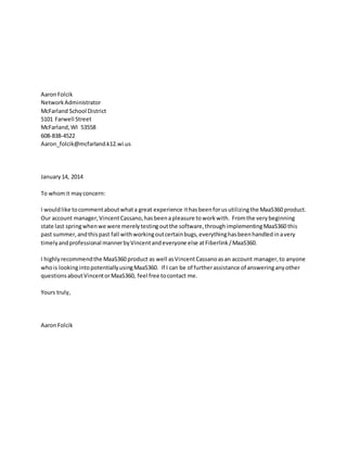 AaronFolcik
NetworkAdministrator
McFarland School District
5101 Farwell Street
McFarland,WI 53558
608-838-4522
Aaron_folcik@mcfarland.k12.wi.us
January14, 2014
To whomit mayconcern:
I wouldlike tocommentaboutwhata great experience ithasbeenforusutilizingthe MaaS360 product.
Our account manager,VincentCassano,hasbeenapleasure toworkwith. Fromthe verybeginning
state last springwhenwe were merelytestingoutthe software,throughimplementingMaaS360 this
past summer,andthispast fall withworkingoutcertainbugs,everythinghasbeenhandledinavery
timelyandprofessional mannerbyVincentandeveryone else atFiberlink/MaaS360.
I highlyrecommendthe MaaS360 product as well asVincentCassanoasan account manager,to anyone
whois lookingintopotentiallyusingMaaS360. If I can be of furtherassistance of answeringanyother
questionsaboutVincentorMaaS360, feel free tocontact me.
Yours truly,
AaronFolcik
 