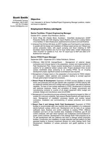 Scott Smith
10 Rosewell Terrace
Aberdeen, AB15 6HP
+41 79 172 4640
Scottsr12000@yahoo.com
Objective
I am interested in all Senior Facilities/Project Engineering Manager positions, rotation
and travel no objection.
Employment History (abridged)
Senior Facilities / Project Engineering Manager
October 2013 – present. Oryx Petroleum, Geneva.
 Demir Dhag DD (Hawler Block, Kurdistan) Greenfield development: GOSP
Production facility with H2S stripping, Export Pipeline and Tanker Loading Station
(TLS) facilities. In -field infrastructure: pipelines/communications and well flowlines.
 Achieved First Oil from DD block via EPF Facilities and First Export to road tankers.
In parallel with the design and installation of 30kbpd sweet service and 10kbpd sour
service production trains, with export pumping and fiscal metering to KEP
(Kurdistan Export Pipeline) and TLS for local market sales. In-field infrastructure:
10km of buried 12” pipeline to TLS, 1km 16” export spur to KEP and 20km of 6”
flowlines from well pads.
Senior FPSO Project Manager
September 2005 – September 2013 Addax Petroleum, Geneva
 (Offshore) OML123/126 Adanga/Okwori : Management of external design
contractors and in-house teams in the preparation, revision and implementation of
Field Development Plan. Scope covered development of production and control
systems for an additional sixteen subsea wells. Project developed three six-slot
subsea manifolded areas producing to an existing FPSO. As an on-going
development project, significant subsea re-architecture was required.
 Management of design teams in the preparation of documents for FEED initiation
and conception. Option selection and evaluation leading to concept approval
through gated project management processes.
 Okwori Phase III Development: Expansion of FPSO process facilities to accept
seven new producers and one gas injection well. Expansion of FPSO balcony with
six additional manifold slots and a subsea well control system, with electro-hydraulic
capability. Tie back of new subsea wellheads to FPSO. Development of improved
well response measures. Award and completion of design, procurement and
manufacturing contracts to x-works of all project equipment within budget and
schedule. Design and manufacture value circa $140M.
 Management of manufacturing process achieving manufacturing targets for 26km of
subsea EH multi-core umbilicals, high pressure flexible flowlines and eight dynamic
risers. Management of installation processes topside and subsea spread
contractors. Installation and commissioning of subsea production and control
systems.
 Okwori Pase II and Adanga North Field Development: Expansion of FPSO
facilities to accommodate eight new manifold slots and installation of a multiplexed
electro-hydraulic subsea control pod. Development and tie back of six subsea
wellheads risers, flowlines and control umbilicals to existing FPSO. Offshore
installation and tie-in of new manifold slots. Installation of flowlines, gas lift and
control umbilicals, with both direct hydraulic and multiplexed communications-on-
power control schemes. Development of the Adanga North Field proposed as an
18 well development with two platforms tied back to Adanga central production
facilities. Construction and installation of single extended well test platform for field
appraisal leading to financial investment decision for entire Adanga North Field
Development. Installation of subsea production and gaslift pipelines to host
facilities.
 