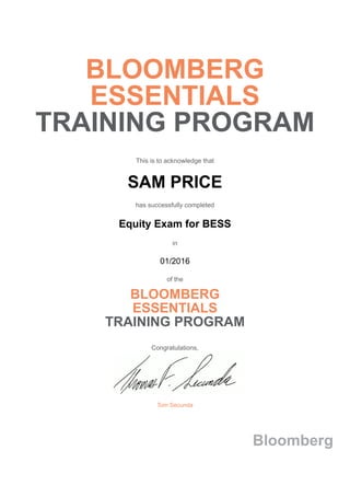 BLOOMBERG
ESSENTIALS
TRAINING PROGRAM
This is to acknowledge that
SAM PRICE
has successfully completed
Equity Exam for BESS
in
01/2016
of the
BLOOMBERG
ESSENTIALS
TRAINING PROGRAM
Congratulations,
Tom Secunda
Bloomberg
 