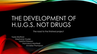 THE DEVELOPMENT OF
H.U.G.S. NOT DRUGS
The road to the finished project
Taylor Brafford
Stephanie Cryder
Tabitha Dawson
Francesco Manfredi
Annelise Thompson
 