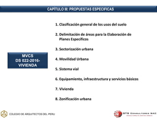COLEGIO DE ARQUITECTOS DEL PERU
CAPÍTULO III: PROPUESTAS ESPECIFICAS
1. Clasificación general de los usos del suelo
2. Delimitación de áreas para la Elaboración de
Planes Específicos
3. Sectorización urbana
4. Movilidad Urbana
5. Sistema vial
6. Equipamiento, infraestructura y servicios básicos
7. Vivienda
8. Zonificación urbana
MVCS
DS 022-2016-
VIVIENDA
 