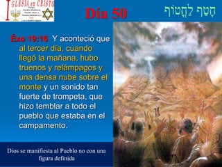 Día 50
Éxo 19:16 Y aconteció que
al tercer día, cuando
llegó la mañana, hubo
truenos y relámpagos y
una densa nube sobre el
monte y un sonido tan
fuerte de trompeta, que
hizo temblar a todo el
pueblo que estaba en el
campamento.
Dios se manifiesta al Pueblo no con una
figura definida
 