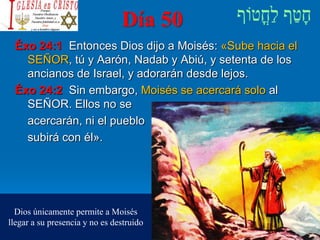Día 50
Éxo 24:1 Entonces Dios dijo a Moisés: «Sube hacia el
SEÑOR, tú y Aarón, Nadab y Abiú, y setenta de los
ancianos de Israel, y adorarán desde lejos.
Éxo 24:2 Sin embargo, Moisés se acercará solo al
SEÑOR. Ellos no se
acercarán, ni el pueblo
subirá con él».
Dios únicamente permite a Moisés
llegar a su presencia y no es destruido
 