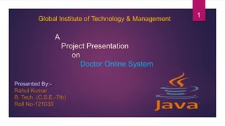 A
Project Presentation
on
Doctor Online System
Presented By:-
Rahul Kumar
B. Tech. (C.S.E.-7th)
Roll No-121039
Global Institute of Technology & Management
1
 