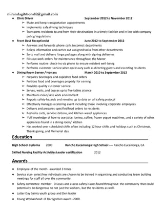 mirandagibbons82@gmail.com
● Clinic Driver September 2012 to November 2012
➢ Make and keep transportation appointments
➢ Implements safe driving techniques
➢ Transports residents to and from their destinations in a timely fashion and in line with company
policy/ regulations
● Front Desk Receptionist June 2012 to September 2012
➢ Answers and forwards phone calls to correct departments
➢ Relays information and carries out assigned tasks from other departments
➢ Sorts mail and delivers large packages along with signing deliveries
➢ Fills out work orders for maintenance throughout the Manor
➢ Performs routine check-ins via phone to ensure resident well-being
➢ Performs customer service when necessary such as directing guests and escorting residents
● Dining Room Server / Hostess March 2010 to September 2012
➢ Prepares beverages and expedites food orders
➢ Portions food and beverages properly for serving
➢ Provides quality customer service
➢ Serves, waits, and busses up to five tables at once
➢ Maintains clean/safe work environment
➢ Reports safety hazards and remains up to date on all safety protocol
➢ Effectively manages a catering event including those involving corporate employees
➢ Delivers and prepares specified food orders to residents
➢ Restocks carts, service stations, and kitchen ware/ appliances
➢ Full knowledge of how to use juice, ice tea, coffee, frozen yogurt machines, and a variety of other
appliances found in a dining room/ kitchen
➢ Has worked over scheduled shifts often including 12 hour shifts and holidays such as Christmas,
Thanksgiving, and Memorial day
Education________________________________________________
High School diploma 2000 Rancho Cucamonga High School ---- Rancho Cucamonga, CA
Skilled Nursing Facility Activities Leader certification 2012
Awards___________________________________________________________________________
● Employee of the month- awarded 3 times
● Service star- select few individuals are chosen to be trained in organizing and conducting team building
meetings for staff all over the community.
● Safety committee member- Discuss and assess safety issues found throughout the community that could
potentially be dangerous to not just the workers, but the residents as well.
● Latter Day Saints youth group and Den leader
● Young Womanhood of Recognition award -2000
 
