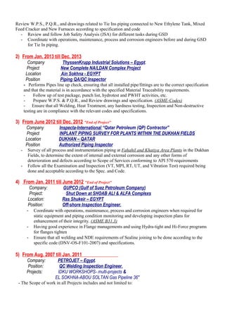 Review W.P.S., P.Q.R., and drawings related to Tie Ins piping connected to New Ethylene Tank, Mixed
Feed Cracker and New Furnaces according to specification and code
- Review and follow Job Safety Analysis (JSA) for different tasks during GSD
- Coordinate with operations, maintenance, process and corrosion engineers before and during GSD
for Tie In piping.
2) From Jan. 2013 till Dec. 2013
Company ThyssenKrupp Industrial Solutions – Egypt.
Project New Complete NA/LDAN Complex Project
Location Ain Sokhna - EGYPT
Position Piping QA/QC Inspector
- Performs Pipes line up check, ensuring that all installed pipe/fittings are to the correct specification
and that the material is in accordance with the specified Material Traceability requirements.
- Follow up of test package, punch list, hydrotest and PWHT activities, etc.
- Prepare W.P.S. & P.Q.R., and Review drawings and specification. (ASME-Codes)
- Ensure that all Welding, Heat Treatment, any hardness testing, Inspection and Non-destructive
testing are in compliance with the relevant codes and specifications.
3) From June 2012 till Dec. 2012 "End of Project"
Company Inspecta-International “Qatar Petroleum (QP) Contractor"
Project INPLANT PIPING SURVEY FOR PLANTS WITHIN THE DUKHAN FIELDS
Location DUKHAN – QATAR
Position Authorized Piping Inspector
- Survey of all process and instrumentation piping at Fahahil and Khatiya Area Plants in the Dukhan
Fields, to determine the extent of internal and external corrosion and any other forms of
deterioration and defects according to Scope of Services conforming to API 570 requirements
- Follow all the Examination and Inspection (VT, MPI, RT, UT, and Vibration Test) required being
done and acceptable according to the Spec. and Code.
4) From Jan. 2011 till June 2012 "End of Project"
Company: GUPCO (Gulf of Suez Petroleum Company)
Project: Shut Down at SHOAB ALI & ALFA Complexs
Location: Ras Shukeir – EGYPT
Position: Off-shore Inspection Engineer.
- Coordinate with operations, maintenance, process and corrosion engineers when required for
static equipment and piping condition monitoring and developing inspection plans for
enhancement of their integrity. (ASME B31.3)
- Having good experience in Flange managements and using Hydra-tight and Hi-Force programs
for flanges tighten
- Ensure that all welding and NDE requirements of Sealine joining to be done according to the
specific code (DNV-OS-F101-2007) and specifications.
5) From Aug. 2007 till Jan. 2011
Company: PETROJET – Egypt.
Position: QC Welding Inspection Engineer.
Projects: IDKU WORKSHOPS- multi-projects &
EL SOKHNA-ABOU SOLTAN Gas Pipeline 36"
- The Scope of work in all Projects includes and not limited to:
 