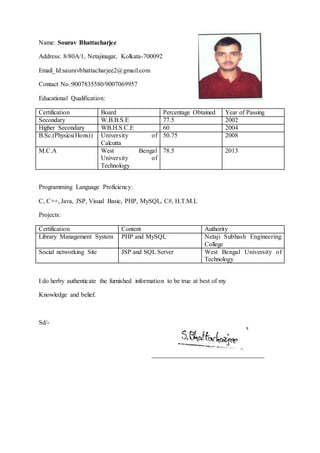 Name: Sourav Bhattacharjee
Address: 8/80A/1, Netajinagar, Kolkata-700092
Email_Id:sauravbhattacharjee2@gmail.com
Contact No.:9007835580/9007069957
Educational Qualification:
Certification Board Percentage Obtained Year of Passing
Secondary W.B.B.S.E 77.5 2002
Higher Secondary WB.H.S.C.E 60 2004
B.Sc.(Physics(Hons)) University of
Calcutta
50.75 2008
M.C.A West Bengal
University of
Technology
78.5 2013
Programming Language Proficiency:
C, C++, Java, JSP, Visual Basic, PHP, MySQL, C#, H.T.M.L
Projects:
Certification Content Authority
Library Management System PHP and MySQL Netaji Subhash Engineering
College
Social networking Site JSP and SQL Server West Bengal University of
Technology
I do herby authenticate the furnished information to be true at best of my
Knowledge and belief.
Sd/-
 