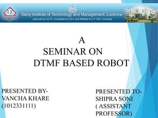 PRESENTED BY-
VANCHA KHARE
(1012331111)
PRESENTED TO-
SHIPRA SONI
( ASSISTANT
PROFESSOR)
A
SEMINAR ON
DTMF BASED ROBOT
 