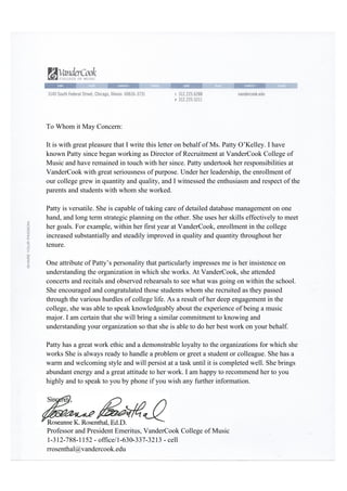 To Whom it May Concern:
It is with great pleasure that I write this letter on behalf of Ms. Patty O’Kelley. I have
known Patty since began working as Director of Recruitment at VanderCook College of
Music and have remained in touch with her since. Patty undertook her responsibilities at
VanderCook with great seriousness of purpose. Under her leadership, the enrollment of
our college grew in quantity and quality, and I witnessed the enthusiasm and respect of the
parents and students with whom she worked.
Patty is versatile. She is capable of taking care of detailed database management on one
hand, and long term strategic planning on the other. She uses her skills effectively to meet
her goals. For example, within her first year at VanderCook, enrollment in the college
increased substantially and steadily improved in quality and quantity throughout her
tenure.
One attribute of Patty’s personality that particularly impresses me is her insistence on
understanding the organization in which she works. At VanderCook, she attended
concerts and recitals and observed rehearsals to see what was going on within the school.
She encouraged and congratulated those students whom she recruited as they passed
through the various hurdles of college life. As a result of her deep engagement in the
college, she was able to speak knowledgeably about the experience of being a music
major. I am certain that she will bring a similar commitment to knowing and
understanding your organization so that she is able to do her best work on your behalf.
Patty has a great work ethic and a demonstrable loyalty to the organizations for which she
works She is always ready to handle a problem or greet a student or colleague. She has a
warm and welcoming style and will persist at a task until it is completed well. She brings
abundant energy and a great attitude to her work. I am happy to recommend her to you
highly and to speak to you by phone if you wish any further information.
Sincerely,
	
  
	
  
	
  
	
  
	
  
Professor and President Emeritus, VanderCook College of Music
1-312-788-1152 - office/1-630-337-3213 - cell
rrosenthal@vandercook.edu	
  
	
  
 