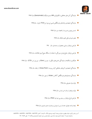 www.BoardScan.com
،‫هیشعوبد‬ ‫خیبثبى‬ ،‫هطْشی‬ ‫خیبثبى‬ :‫هشکضی‬ ‫دفتش‬ ‫آدسع‬،‫ػیضدّن‬ ِ‫کَچ‬‫پالک‬40،‫ٍاحذ‬2:‫تلفي‬88522636–88522635–88527446-88527448
ُ‫ؿوبس‬ ‫ػبختوبى‬2،‫آصادی‬ ‫خیبثبى‬ :،‫هعیي‬ ‫اػتبد‬ ‫ثلَاس‬،‫طَع‬ ‫خیبثبى‬ُ‫ؿب‬ ِ‫کَچ‬ ‫ًجؾ‬،‫هحوذی‬‫پالک‬21:‫تلفي‬66006153
‫تکٌَلَطی‬ ‫ثب‬ ‫حفبظتی‬ ‫ّبی‬ ‫آًتي‬ ‫ًوبیٌذگی‬AM‫ػٌؼَسهبتیک‬(Sensormatic)‫ػبل‬1386
ًِ‫پبیب‬ ‫اًحلبسی‬ ‫ًوبیٌذگی‬‫اع‬ ‫ٍی‬ ‫تی‬ ‫لوؼی‬ ‫فشٍؿگبّی‬ ‫ّبی‬(TVS)‫ػبل‬ ‫تبیَاى‬1386
‫ػبل‬ ‫ػجض‬ ‫اقتلبد‬ ‫اص‬ ‫هذیشیت‬ ‫ثْتشیي‬ ‫تٌذیغ‬1386
‫ػبل‬ ‫اًفَسهبتیک‬ ‫عبلی‬ ‫ؿَسای‬ َ‫عض‬1387
‫ًشم‬ ‫طشاحی‬ٍ ‫هحلَل‬ ‫سدیبثی‬ ‫افضاس‬ِ‫ثؼت‬‫ػبل‬ ‫ثٌذی‬138
‫ًشم‬ ‫طشاحی‬‫جوع‬ ُ‫دػتگب‬ ‫اص‬ ُ‫اػتفبد‬ ‫ثب‬ ‫هَیشگی‬ ‫فشٍؽ‬ ‫جبهع‬ ‫افضاس‬‫ػبل‬ ‫اطالعبت‬ ‫آٍسی‬1387
‫ثبًک‬ ‫ثب‬ ‫ّوکبسی‬‫هبؿیي‬ ‫ًوبیٌذگی‬ ٍ ‫ّب‬‫اص‬ ‫ثبًکی‬ ‫ّبی‬‫دٍسع‬(Dors)ٍ‫تی‬ ‫ػی‬‫اع‬(CTS)‫ػبل‬1387
‫آًتي‬ ‫اًحلبسی‬ ‫ًوبیٌذگی‬‫پَیٌت‬ ‫کشاع‬ ‫حفبظتی‬ ‫ّبی‬(Cross Point)‫ػبل‬ ‫ّلٌذ‬ ‫اص‬1388
‫كٌذٍق‬ ‫ًوبیٌذگی‬‫آکالع‬ ‫فشٍؿگبّی‬ ‫ّبی‬(Aclas)‫اص‬‫چیي‬‫ػبل‬1388
‫ػبل‬ ‫هلشفی‬ ‫هَاد‬ ‫تَلیذ‬1388
‫تَلیذ‬‫ًشم‬‫اسػبل‬ ‫افضاس‬«‫اع‬ ‫ام‬ ‫اع‬»‫ػبل‬1388
‫ًشم‬ ‫اًَاع‬ ‫طشاحی‬‫ای‬ ‫دی‬ ‫پی‬ ‫سٍی‬ ‫ثش‬ ‫افضاس‬(PDA)‫ػبل‬1388
‫هجضا‬ ‫ٍاحذ‬ ‫ایجبد‬‫ی‬‫خذهبت‬‫پغ‬‫اص‬‫فشٍؽ‬‫ٍسضبیت‬‫هٌذی‬‫هـتشی‬‫ػبل‬1388
 