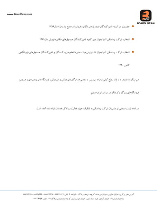 www.BoardScan.com
،‫هیشعوبد‬ ‫خیبثبى‬ ،‫هطْشی‬ ‫خیبثبى‬ :‫هشکضی‬ ‫دفتش‬ ‫آدسع‬،‫ػیضدّن‬ ِ‫کَچ‬‫پالک‬40،‫ٍاحذ‬2:‫تلفي‬88522636–88522635–88527446-88527448
ُ‫ؿوبس‬ ‫ػبختوبى‬2،‫آصادی‬ ‫خیبثبى‬ :،‫هعیي‬ ‫اػتبد‬ ‫ثلَاس‬،‫طَع‬ ‫خیبثبى‬ُ‫ؿب‬ ِ‫کَچ‬ ‫ًجؾ‬،‫هحوذی‬‫پالک‬21:‫تلفي‬66006153
‫تبهیي‬ ِ‫کویت‬ ‫دس‬ ‫عضَیت‬‫كٌذٍق‬ ‫کٌٌذگبى‬‫ػبل‬ )‫ٍاسدات‬ ‫فشٍؽ(دسهجوع‬ ُ‫هکبًیض‬ ‫ّبی‬1389
‫آػیب‬ ‫ثشداػکي‬ ‫ؿشکت‬ ‫اًتخبة‬‫تبهیي‬ ِ‫کویت‬ ‫دثیش‬ ‫ثعٌَاى‬‫كٌذٍق‬ ‫کٌٌذگبى‬‫ػبل‬ ‫فشٍؽ‬ ُ‫هکبًیض‬ ‫ّبی‬1389
‫ًبئت‬ ‫ثعٌَاى‬ ‫آػیب‬ ‫ثشداػکي‬ ‫ؿشکت‬ ‫اًتخبة‬‫تبه‬ ٍ ‫ٍاسدکٌٌذگبى‬ ِ‫اتحبدی‬ ُ‫هذیش‬ ‫ّیئت‬ ‫سئیغ‬‫یي‬‫كٌذٍق‬ ‫کٌٌذگبى‬‫فشٍؿگبّی‬ ‫ّبی‬
‫کـَس‬1390
‫هب‬ ‫ایٌک‬ ‫ّن‬‫هفتخش‬ِ‫ث‬ ‫ػشٍیغ‬ ِ‫اسائ‬ ٍ ‫کیفی‬ ‫ػطح‬ ‫استقبء‬ ِ‫ث‬‫تعبًٍی‬‫اسگبى‬ ،‫ّب‬،‫غیشدٍلتی‬ ٍ ‫دٍلتی‬ ‫ّبی‬ُ‫فشٍؿگب‬ُ‫صًجیش‬ ‫ّبی‬‫ّوچٌیي‬ ٍ ‫ای‬
ُ‫فشٍؿگب‬‫ٍکَچک‬ ‫ثضسگ‬ ‫ّبی‬‫دس‬‫ایشاى‬ ‫ػشاػش‬.‫ّؼتین‬
‫اداه‬ ‫دس‬‫لی‬ ٌِ‫ه‬ ‫ؼت‬‫ت‬ِ‫ث‬ ‫ثشداػکي‬ ‫ؿشکت‬ ‫هـتشیبى‬ ‫اص‬ ‫خجی‬.‫اػت‬ ُ‫آهذ‬ ُ‫ؿذ‬ ِ‫اسائ‬ ‫خذهبت‬ ‫رکش‬ ‫ثب‬ ٍ ‫فعبلیت‬ ُ‫حَص‬ ‫تفکیک‬
 