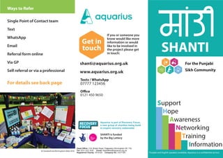 shanti@aquarius.org.uk
www.aquarius.org.uk
Support
Hope
Awareness
Networking
Information
Training
SHANTI
If you or someone you
know would like more
information or would
like to be involved in
the project please get
in touch:
Punjabi and English speakers available. Aquarius is a confidential service.
Office
0121 450 9650
Get in
touch
Ways to Refer
For the Punjabi
Sikh Community
Aquarius is part of Recovery Focus,
a new group of charities being build
to inspire recovery nationwide
Head Office: 236 Bristol Road, Edgbaston Birmingham B5 7SL
Tel: 0121 622 8181 Email: headoffice@aquarius.org.uk
Registered Charity: 1014305 Company No: 2427100
SHANTI is funded
by the Big Lottery
Texts / WhatsApp
07777 123456
Single Point of Contact team
Text
WhatsApp
Email
Referral form online
Via GP
Self referral or via a professional
For details see back page
At Sandwell and Birmingham Mela 2016
 