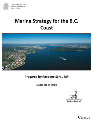 Office of Randeep Sarai
Member of Parliament
Surrey–Centre
Marine	
  Strategy	
  for	
  the	
  B.C.	
  
Coast	
  
	
  
	
  
	
  
	
  
	
  
	
  
	
  
	
  
	
  
	
  
Prepared	
  by	
  Randeep	
  Sarai,	
  MP	
  
	
  
September	
  2016	
  
	
  
	
  
	
  
	
  
	
  
_________________	
  
Randeep	
  Sarai,	
  MP	
  
	
  
	
  
	
  
 