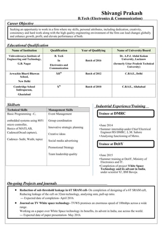 Shivangi Prakash
B.Tech (Electronics & Communication)
Career Objective
Educational Qualification
Name of Institution Qualification Year of Qualifying Name of University/Board
Vishveshwarya Institute of
Engineering and Technology,
G.B. Nagar
B. Tech
In
Electronics and
Communication
Batch of 2016
Dr. A.P.J. Abdul Kalam
University, Lucknow
(formerly Uttar Pradesh Technical
University)
Arwachin Bharti Bhawan
School,
New Delhi
XIIth
Batch of 2012 C.B.S.E., Delhi
Cambridge School
Indirapuram,
Ghaziabad
Xth
Batch of 2010 C.B.S.E., Allahabad
Skillsets
Technical Skills Management Skills
Basic Programming –C,
embedded systems using 8051
micro controller,
Basics of MATLAB,
Cadence(Orcad capture),
Cadence- Sedit, Wedit, tspice
Event Management
Group coordination
Innovative strategic planning
Creative ideas
Social media advertising
Promotional Strategy
Team leadership quality
On-going Projects and journals
Seeking an opportunity to work in a firm where my skills, personal attributes, including dedication, creativity,
consistency and hard work along with the high quality engineering environment of the firm can lead changes globally
and enhance growth, profit, and elevate performance of both.
Industrial Experience/Training
 Reduction of sub threshold leakage in 6T SRAM cell- On completion of designing of a 6T SRAM cell,
Reducing leakage of the cell on 32nm technology, analysing snm, pull-up ratio.
--- Expected date of completion- April 2016.
 Journal on TV White space technology- TVWS promises an enormous speed of 100mbps across a wide
range.
Working on a paper over White Space technology its benefits, its advent in India, use across the world.
--- Expected date of paper presentation- May 2016.
 